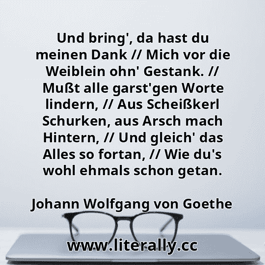 Und bring', da hast du meinen Dank // Mich vor die Weiblein ohn' Gestank. // Mußt alle garst'gen Worte lindern, // Aus Scheißkerl Schurken, aus Arsch mach Hintern, // Und gleich' das Alles so fortan, // Wie du's wohl ehmals schon getan.
Johann Wolfgang von Goethe
