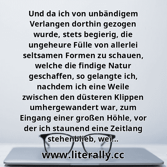 Und da ich von unbändigem Verlangen dorthin gezogen wurde, stets begierig, die ungeheure Fülle von allerlei seltsamen Formen zu schauen, welche die findige Natur geschaffen, so gelangte ich, nachdem ich eine Weile zwischen den düsteren Klippen umhergewandert war, zum Eingang einer großen Höhle, vor der ich staunend eine Zeitlang stehenblieb, wei...