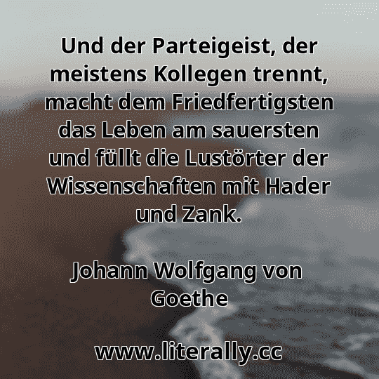 Und der Parteigeist, der meistens Kollegen trennt, macht dem Friedfertigsten das Leben am sauersten und füllt die Lustörter der Wissenschaften mit Hader und Zank.
Johann Wolfgang von Goethe
