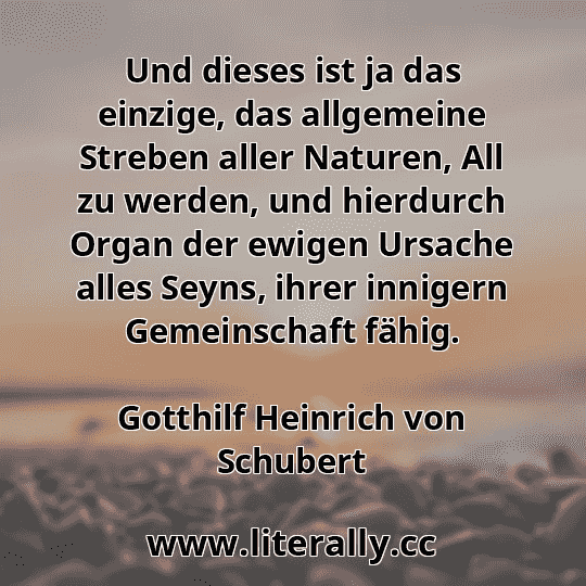 Und dieses ist ja das einzige, das allgemeine Streben aller Naturen, All zu werden, und hierdurch Organ der ewigen Ursache alles Seyns, ihrer innigern Gemeinschaft fähig.
Gotthilf Heinrich von Schubert

