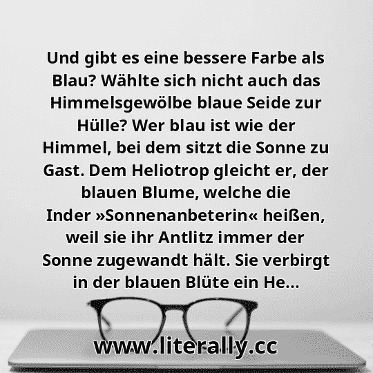 Und gibt es eine bessere Farbe als Blau? Wählte sich nicht auch das Himmelsgewölbe blaue Seide zur Hülle? Wer blau ist wie der Himmel, bei dem sitzt die Sonne zu Gast. Dem Heliotrop gleicht er, der blauen Blume, welche die Inder »Sonnenanbeterin« heißen, weil sie ihr Antlitz immer der Sonne zugewandt hält. Sie verbirgt in der blauen Blüte ein He...