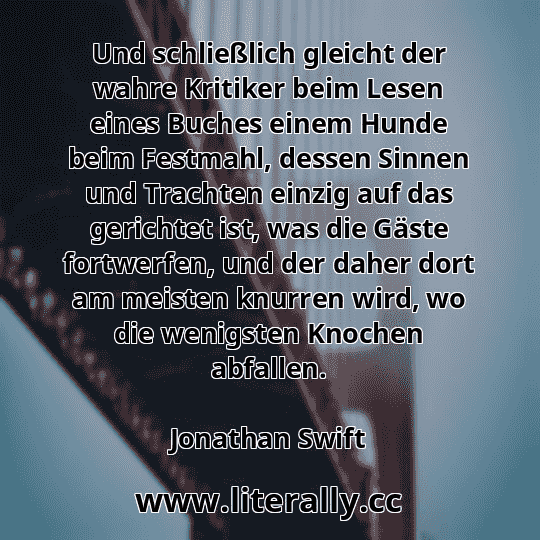 Und schließlich gleicht der wahre Kritiker beim Lesen eines Buches einem Hunde beim Festmahl, dessen Sinnen und Trachten einzig auf das gerichtet ist, was die Gäste fortwerfen, und der daher dort am meisten knurren wird, wo die wenigsten Knochen abfallen.
Jonathan Swift
