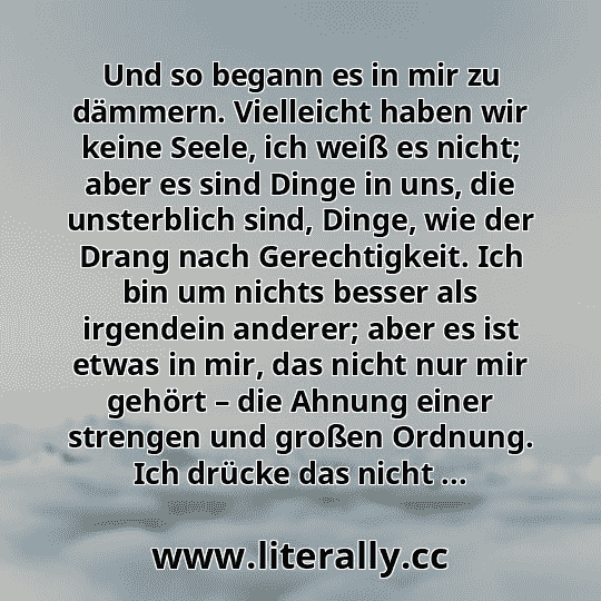 Und so begann es in mir zu dämmern. Vielleicht haben wir keine Seele, ich weiß es nicht; aber es sind Dinge in uns, die unsterblich sind, Dinge, wie der Drang nach Gerechtigkeit. Ich bin um nichts besser als irgendein anderer; aber es ist etwas in mir, das nicht nur mir gehört – die Ahnung einer strengen und großen Ordnung. Ich drücke das nicht ...