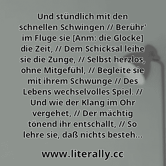 Und stündlich mit den schnellen Schwingen // Berühr' im Fluge sie [Anm: die Glocke] die Zeit, // Dem Schicksal leihe sie die Zunge, // Selbst herzlos, ohne Mitgefühl, // Begleite sie mit ihrem Schwunge // Des Lebens wechselvolles Spiel. // Und wie der Klang im Ohr vergehet, // Der mächtig tönend ihr entschallt, // So lehre sie, daß nichts besteh...