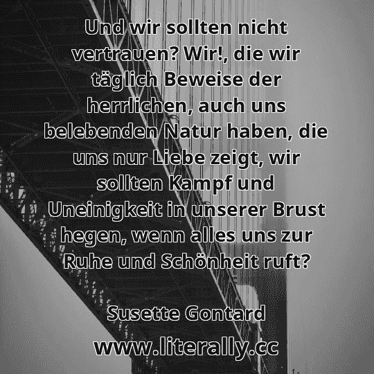 Und wir sollten nicht vertrauen? Wir!, die wir täglich Beweise der herrlichen, auch uns belebenden Natur haben, die uns nur Liebe zeigt, wir sollten Kampf und Uneinigkeit in unserer Brust hegen, wenn alles uns zur Ruhe und Schönheit ruft?
Susette Gontard
