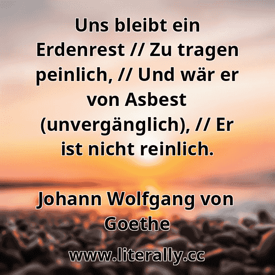 Uns bleibt ein Erdenrest // Zu tragen peinlich, // Und wär er von Asbest (unvergänglich), // Er ist nicht reinlich.
Johann Wolfgang von Goethe
