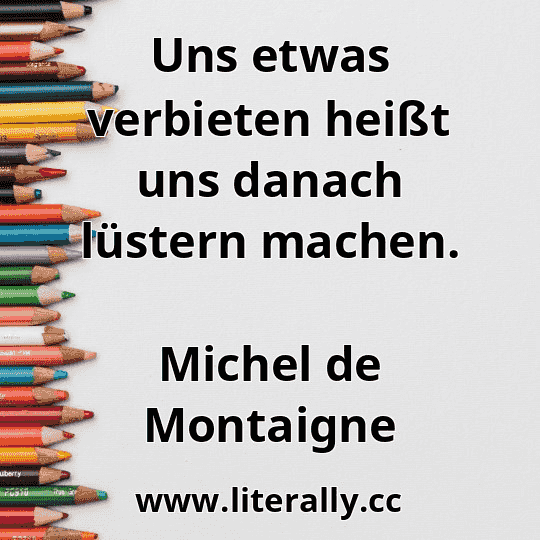 Uns etwas verbieten heißt uns danach lüstern machen.
Michel de Montaigne
