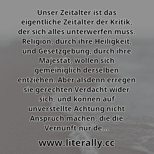 Unser Zeitalter ist das eigentliche Zeitalter der Kritik, der sich alles unterwerfen muss. Religion, durch ihre Heiligkeit, und Gesetzgebung, durch ihre Majestät, wollen sich gemeiniglich derselben entziehen. Aber alsdenn erregen sie gerechten Verdacht wider sich, und können auf unverstellte Achtung nicht Anspruch machen, die die Vernunft nur de... Unser Zeitalter ist das eigentliche Zeitalter der Kritik, der sich alles unterwerfen muss. Religion, durch ihre Heiligkeit, und Gesetzgebung, durch ihre Majestät, wollen sich gemeiniglich derselben entziehen. Aber alsdenn erregen sie gerechten Verdacht wider sich, und können auf unverstellte Achtung nicht Anspruch machen, die die Vernunft nur de...