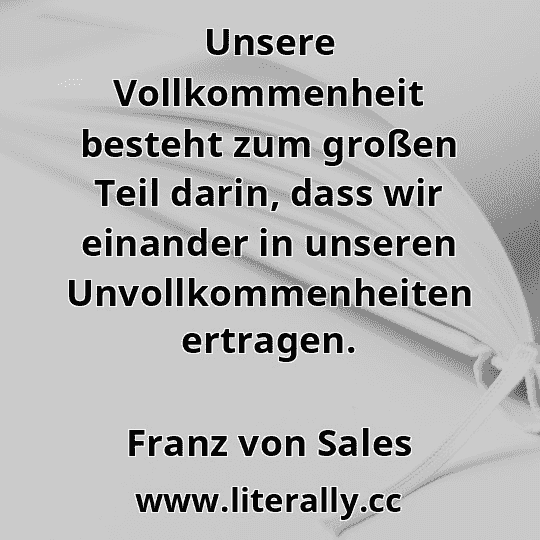 Unsere Vollkommenheit besteht zum großen Teil darin, dass wir einander in unseren Unvollkommenheiten ertragen.
Franz von Sales
