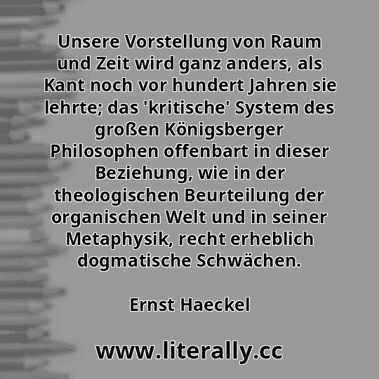 Unsere Vorstellung von Raum und Zeit wird ganz anders, als Kant noch vor hundert Jahren sie lehrte; das 'kritische' System des großen Königsberger Philosophen offenbart in dieser Beziehung, wie in der theologischen Beurteilung der organischen Welt und in seiner Metaphysik, recht erheblich dogmatische Schwächen.
Ernst Haeckel
