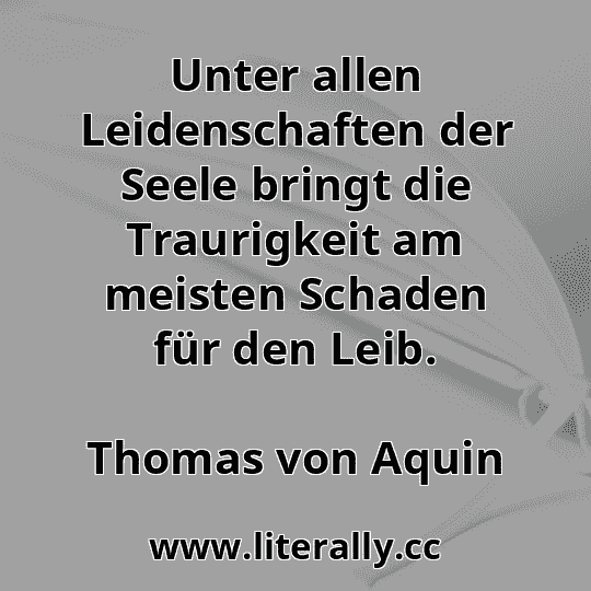 Unter allen Leidenschaften der Seele bringt die Traurigkeit am meisten Schaden für den Leib.
Thomas von Aquin
