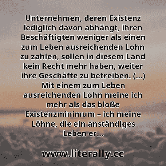 Unternehmen, deren Existenz lediglich davon abhängt, ihren Beschäftigten weniger als einen zum Leben ausreichenden Lohn zu zahlen, sollen in diesem Land kein Recht mehr haben, weiter ihre Geschäfte zu betreiben. (…) Mit einem zum Leben ausreichenden Lohn meine ich mehr als das bloße Existenzminimum – ich meine Löhne, die ein anständiges Leben er...