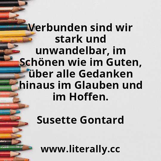Verbunden sind wir stark und unwandelbar, im Schönen wie im Guten, über alle Gedanken hinaus im Glauben und im Hoffen.
Susette Gontard

