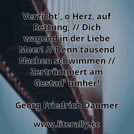 Verzicht', o Herz, auf Rettung, // Dich wagend in der Liebe Meer! // Denn tausend Nachen schwimmen // Zertrümmert am Gestad' umher!
Georg Friedrich Daumer
