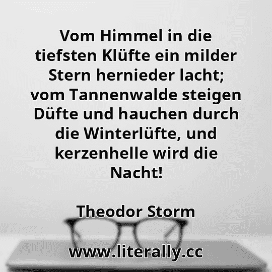 Vom Himmel in die tiefsten Klüfte ein milder Stern hernieder lacht; vom Tannenwalde steigen Düfte und hauchen durch die Winterlüfte, und kerzenhelle wird die Nacht!
Theodor Storm
Vom Himmel in die tiefsten Klüfte ein milder Stern hernieder lacht; vom Tannenwalde steigen Düfte und hauchen durch die Winterlüfte, und kerzenhelle wird die Nacht!
Theodor Storm