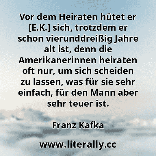 Vor dem Heiraten hütet er [E.K.] sich, trotzdem er schon vierunddreißig Jahre alt ist, denn die Amerikanerinnen heiraten oft nur, um sich scheiden zu lassen, was für sie sehr einfach, für den Mann aber sehr teuer ist.
Franz Kafka
