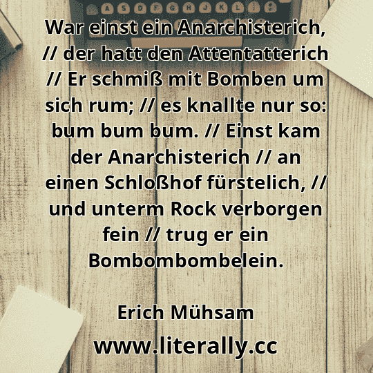 War einst ein Anarchisterich, // der hatt den Attentatterich // Er schmiß mit Bomben um sich rum; // es knallte nur so: bum bum bum. // Einst kam der Anarchisterich // an einen Schloßhof fürstelich, // und unterm Rock verborgen fein // trug er ein Bombombombelein.
Erich Mühsam
