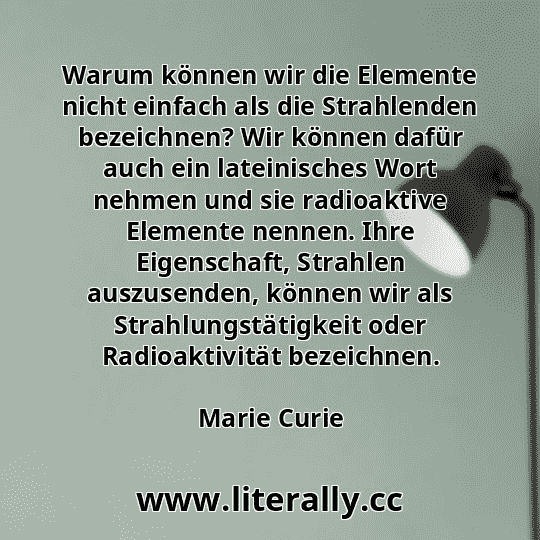 Warum können wir die Elemente nicht einfach als die Strahlenden bezeichnen? Wir können dafür auch ein lateinisches Wort nehmen und sie radioaktive Elemente nennen. Ihre Eigenschaft, Strahlen auszusenden, können wir als Strahlungstätigkeit oder Radioaktivität bezeichnen.
Marie Curie
