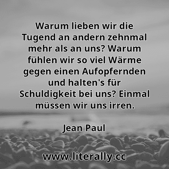 Warum lieben wir die Tugend an andern zehnmal mehr als an uns? Warum fühlen wir so viel Wärme gegen einen Aufopfernden und halten's für Schuldigkeit bei uns? Einmal müssen wir uns irren.
Jean Paul
