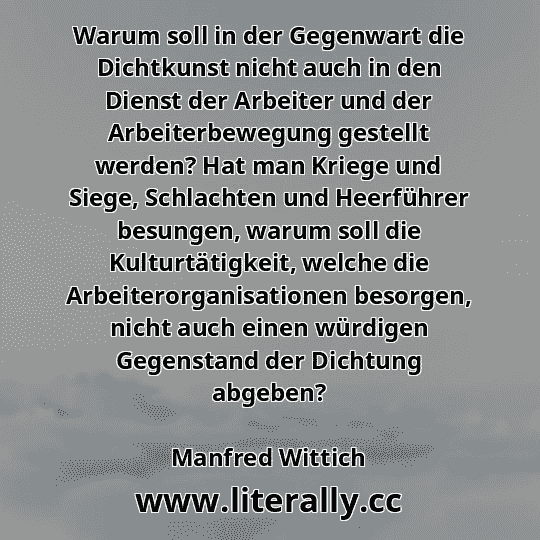 Warum soll in der Gegenwart die Dichtkunst nicht auch in den Dienst der Arbeiter und der Arbeiterbewegung gestellt werden? Hat man Kriege und Siege, Schlachten und Heerführer besungen, warum soll die Kulturtätigkeit, welche die Arbeiterorganisationen besorgen, nicht auch einen würdigen Gegenstand der Dichtung abgeben?
Manfred Wittich
