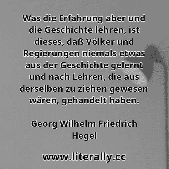 Was die Erfahrung aber und die Geschichte lehren, ist dieses, daß Völker und Regierungen niemals etwas aus der Geschichte gelernt und nach Lehren, die aus derselben zu ziehen gewesen wären, gehandelt haben.
Georg Wilhelm Friedrich Hegel
