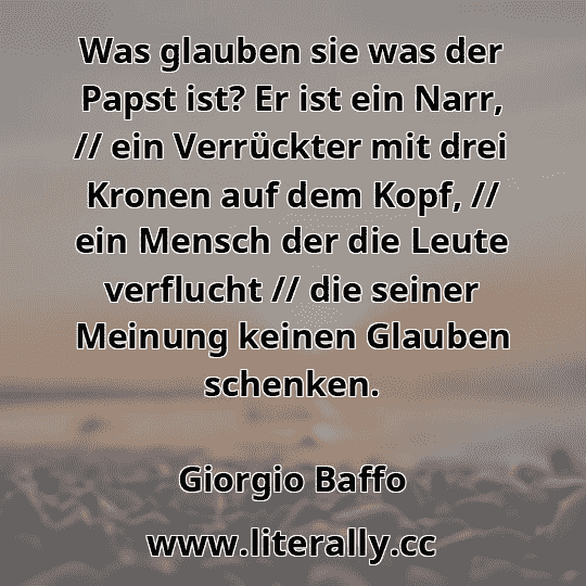 Was glauben sie was der Papst ist? Er ist ein Narr, // ein Verrückter mit drei Kronen auf dem Kopf, // ein Mensch der die Leute verflucht // die seiner Meinung keinen Glauben schenken.
Giorgio Baffo
