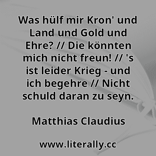 Was hülf mir Kron' und Land und Gold und Ehre? // Die könnten mich nicht freun! // 's ist leider Krieg - und ich begehre // Nicht schuld daran zu seyn.
Matthias Claudius
