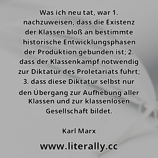 Was ich neu tat, war 1. nachzuweisen, dass die Existenz der Klassen bloß an bestimmte historische Entwicklungsphasen der Produktion gebunden ist; 2. dass der Klassenkampf notwendig zur Diktatur des Proletariats führt; 3. dass diese Diktatur selbst nur den Übergang zur Aufhebung aller Klassen und zur klassenlosen Gesellschaft bildet.
Karl Marx
