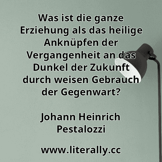 Was ist die ganze Erziehung als das heilige Anknüpfen der Vergangenheit an das Dunkel der Zukunft durch weisen Gebrauch der Gegenwart?
Johann Heinrich Pestalozzi

