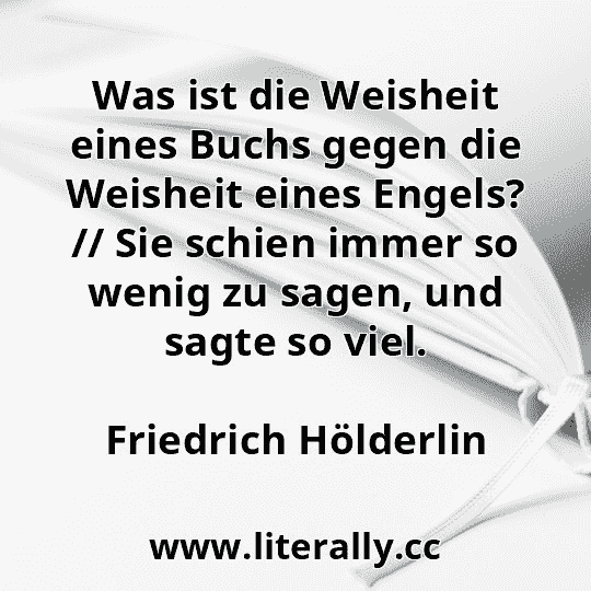Was ist die Weisheit eines Buchs gegen die Weisheit eines Engels? // Sie schien immer so wenig zu sagen, und sagte so viel.
Friedrich Hölderlin
Was ist die Weisheit eines Buchs gegen die Weisheit eines Engels? // Sie schien immer so wenig zu sagen, und sagte so viel.
Friedrich Hölderlin