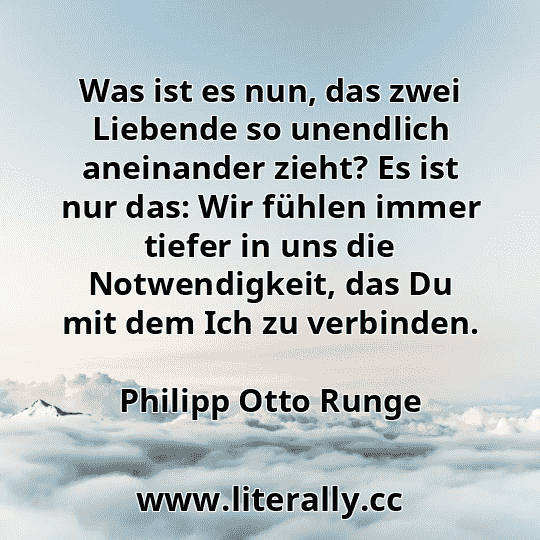 Was ist es nun, das zwei Liebende so unendlich aneinander zieht? Es ist nur das: Wir fühlen immer tiefer in uns die Notwendigkeit, das Du mit dem Ich zu verbinden.
Philipp Otto Runge
