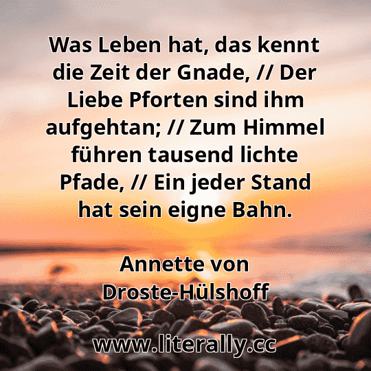 Was Leben hat, das kennt die Zeit der Gnade, // Der Liebe Pforten sind ihm aufgehtan; // Zum Himmel führen tausend lichte Pfade, // Ein jeder Stand hat sein eigne Bahn.
Annette von Droste-Hülshoff
