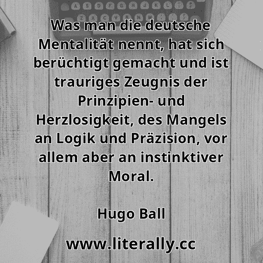 Was man die deutsche Mentalität nennt, hat sich berüchtigt gemacht und ist trauriges Zeugnis der Prinzipien- und Herzlosigkeit, des Mangels an Logik und Präzision, vor allem aber an instinktiver Moral.
Hugo Ball
