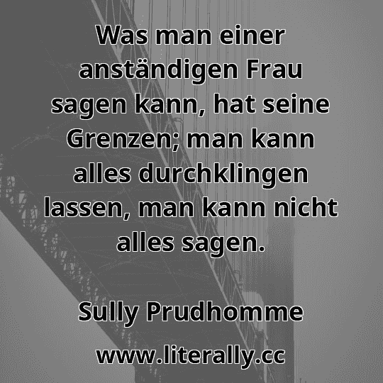 Was man einer anständigen Frau sagen kann, hat seine Grenzen; man kann alles durchklingen lassen, man kann nicht alles sagen.
Sully Prudhomme
 Was man einer anständigen Frau sagen kann, hat seine Grenzen; man kann alles durchklingen lassen, man kann nicht alles sagen.
Sully Prudhomme
