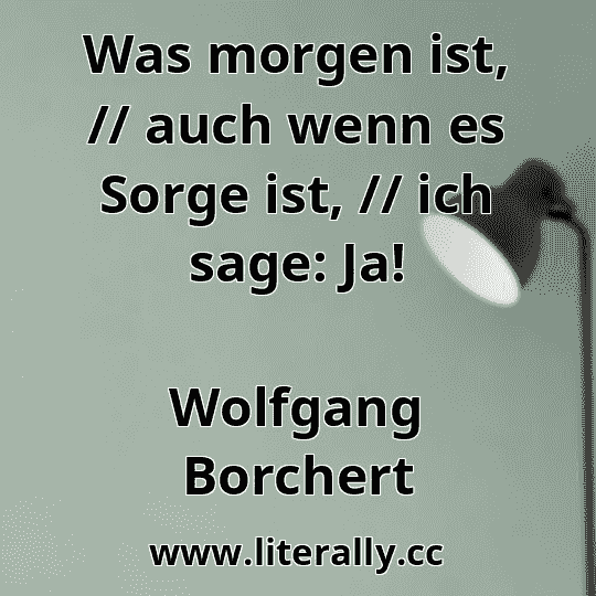 Was morgen ist, // auch wenn es Sorge ist, // ich sage: Ja!
Wolfgang Borchert
