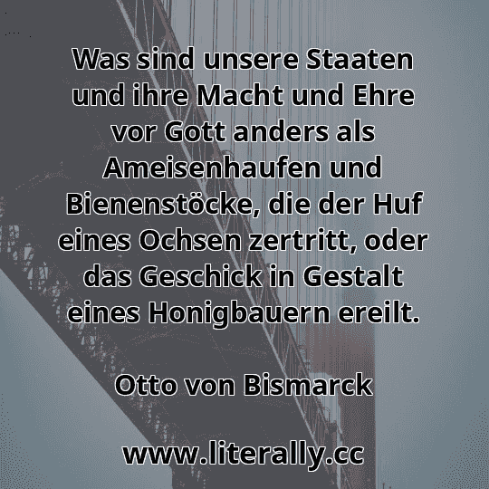Was sind unsere Staaten und ihre Macht und Ehre vor Gott anders als Ameisenhaufen und Bienenstöcke, die der Huf eines Ochsen zertritt, oder das Geschick in Gestalt eines Honigbauern ereilt.
Otto von Bismarck
