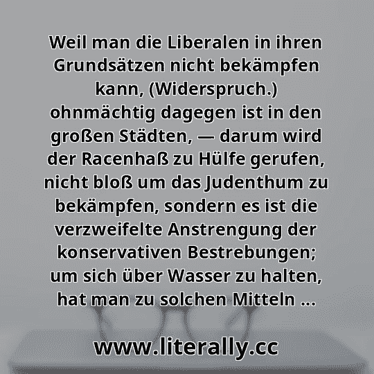 Weil man die Liberalen in ihren Grundsätzen nicht bekämpfen kann, (Widerspruch.) ohnmächtig dagegen ist in den großen Städten, — darum wird der Racenhaß zu Hülfe gerufen, nicht bloß um das Judenthum zu bekämpfen, sondern es ist die verzweifelte Anstrengung der konservativen Bestrebungen; um sich über Wasser zu halten, hat man zu solchen Mitteln ...