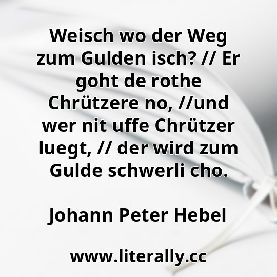 Weisch wo der Weg zum Gulden isch? // Er goht de rothe Chrützere no, //und wer nit uffe Chrützer luegt, // der wird zum Gulde schwerli cho.
Johann Peter Hebel
