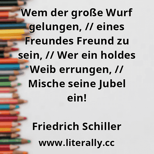 Wem der große Wurf gelungen, // eines Freundes Freund zu sein, // Wer ein holdes Weib errungen, // Mische seine Jubel ein!
Friedrich Schiller
