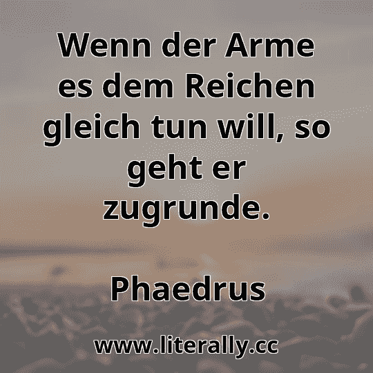 Wenn der Arme es dem Reichen gleich tun will, so geht er zugrunde.
Phaedrus
