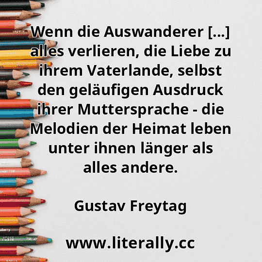 Wenn die Auswanderer [...] alles verlieren, die Liebe zu ihrem Vaterlande, selbst den geläufigen Ausdruck ihrer Muttersprache - die Melodien der Heimat leben unter ihnen länger als alles andere.
Gustav Freytag
