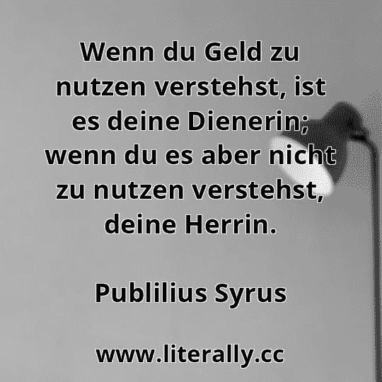 Wenn du Geld zu nutzen verstehst, ist es deine Dienerin; wenn du es aber nicht zu nutzen verstehst, deine Herrin.
Publilius Syrus
Wenn du Geld zu nutzen verstehst, ist es deine Dienerin; wenn du es aber nicht zu nutzen verstehst, deine Herrin.
Publilius Syrus