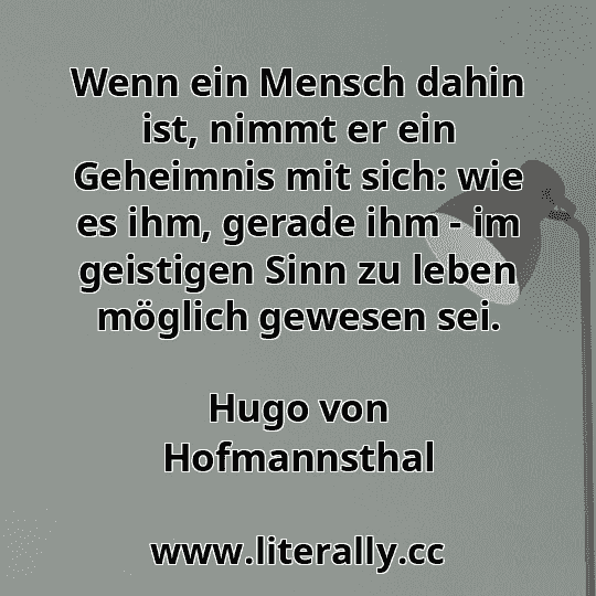 Wenn ein Mensch dahin ist, nimmt er ein Geheimnis mit sich: wie es ihm, gerade ihm - im geistigen Sinn zu leben möglich gewesen sei.
Hugo von Hofmannsthal
