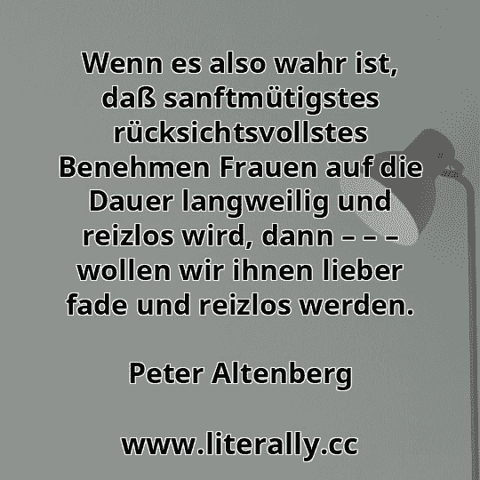 Wenn es also wahr ist, daß sanftmütigstes rücksichtsvollstes Benehmen Frauen auf die Dauer langweilig und reizlos wird, dann – – – wollen wir ihnen lieber fade und reizlos werden.
Peter Altenberg
