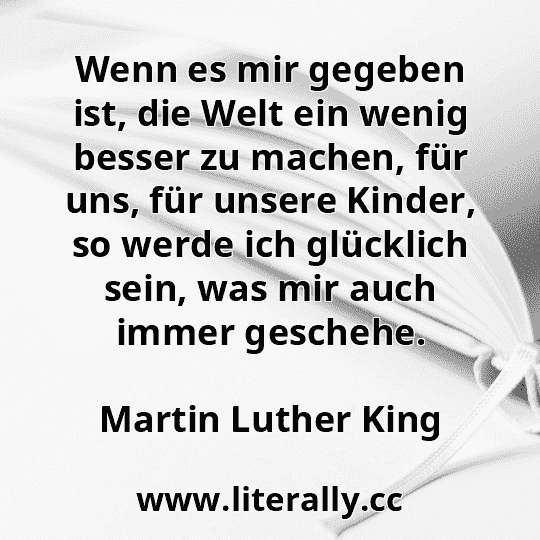 Wenn es mir gegeben ist, die Welt ein wenig besser zu machen, für uns, für unsere Kinder, so werde ich glücklich sein, was mir auch immer geschehe.
Martin Luther King
Wenn es mir gegeben ist, die Welt ein wenig besser zu machen, für uns, für unsere Kinder, so werde ich glücklich sein, was mir auch immer geschehe.
Martin Luther King