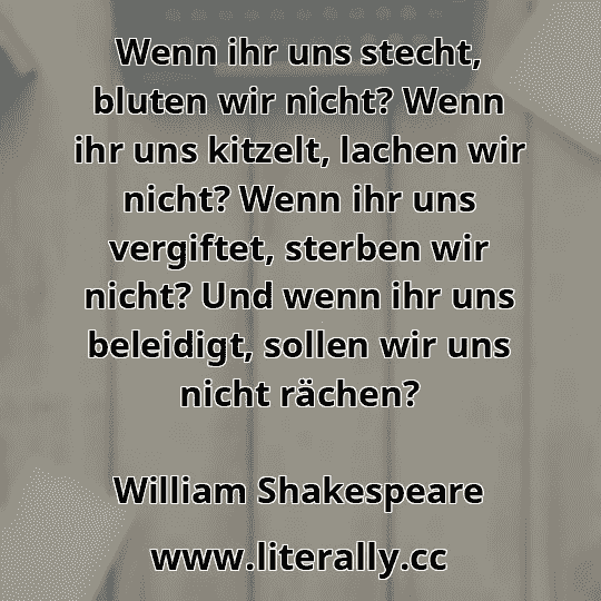 Wenn ihr uns stecht, bluten wir nicht? Wenn ihr uns kitzelt, lachen wir nicht? Wenn ihr uns vergiftet, sterben wir nicht? Und wenn ihr uns beleidigt, sollen wir uns nicht rächen?
William Shakespeare
