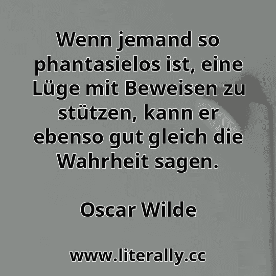 Wenn jemand so phantasielos ist, eine Lüge mit Beweisen zu stützen, kann er ebenso gut gleich die Wahrheit sagen.
Oscar Wilde
Wenn jemand so phantasielos ist, eine Lüge mit Beweisen zu stützen, kann er ebenso gut gleich die Wahrheit sagen.
Oscar Wilde