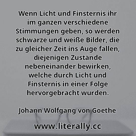 Wenn Licht und Finsternis ihr im ganzen verschiedene Stimmungen geben, so werden schwarze und weiße Bilder, die zu gleicher Zeit ins Auge fallen, diejenigen Zustände nebeneinander bewirken, welche durch Licht und Finsternis in einer Folge hervorgebracht wurden.
Johann Wolfgang von Goethe
