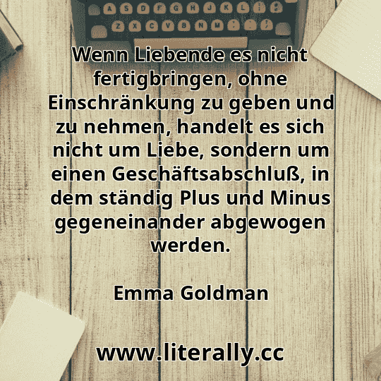 Wenn Liebende es nicht fertigbringen, ohne Einschränkung zu geben und zu nehmen, handelt es sich nicht um Liebe, sondern um einen Geschäftsabschluß, in dem ständig Plus und Minus gegeneinander abgewogen werden.
Emma Goldman
