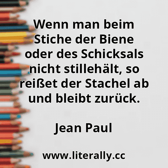 Wenn man beim Stiche der Biene oder des Schicksals nicht stillehält, so reißet der Stachel ab und bleibt zurück.
Jean Paul
